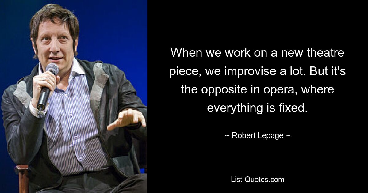 When we work on a new theatre piece, we improvise a lot. But it's the opposite in opera, where everything is fixed. — © Robert Lepage