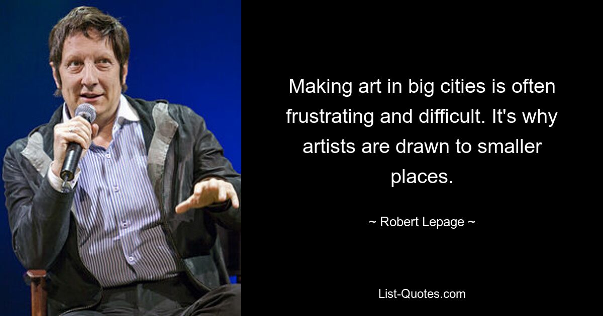 Making art in big cities is often frustrating and difficult. It's why artists are drawn to smaller places. — © Robert Lepage