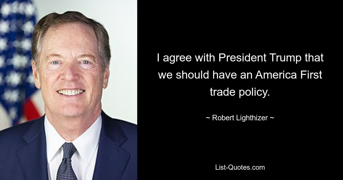 I agree with President Trump that we should have an America First trade policy. — © Robert Lighthizer