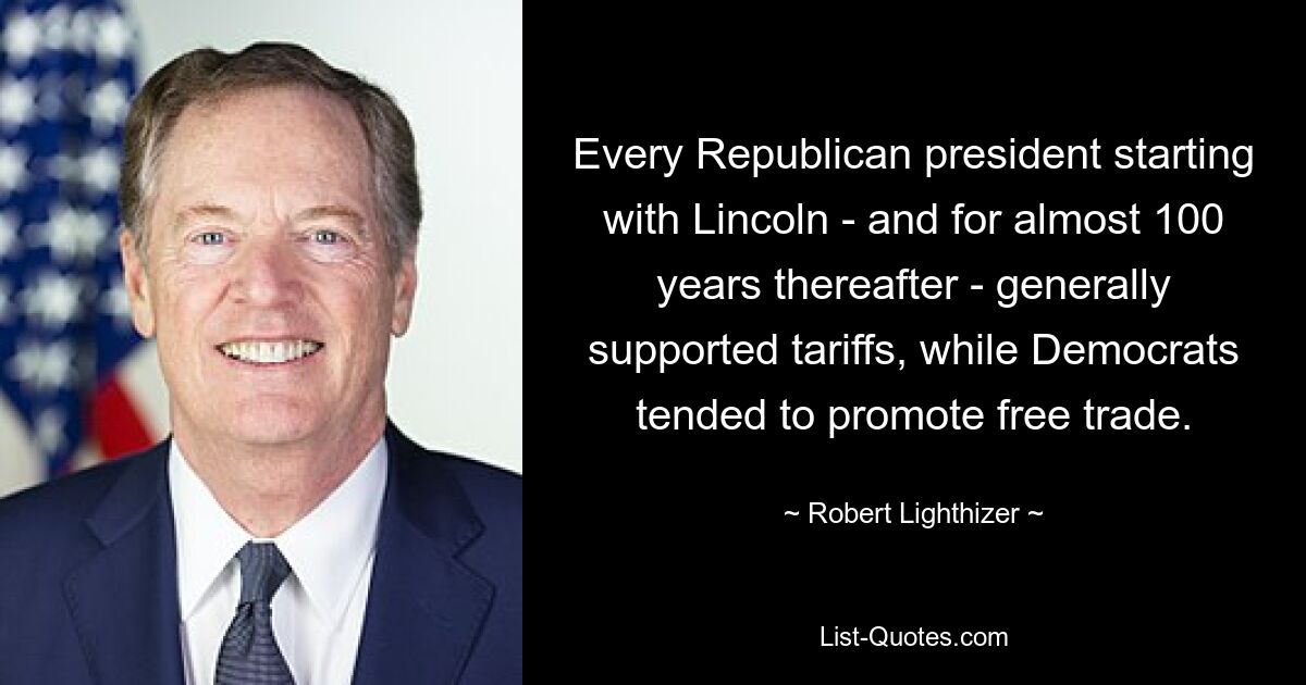 Every Republican president starting with Lincoln - and for almost 100 years thereafter - generally supported tariffs, while Democrats tended to promote free trade. — © Robert Lighthizer