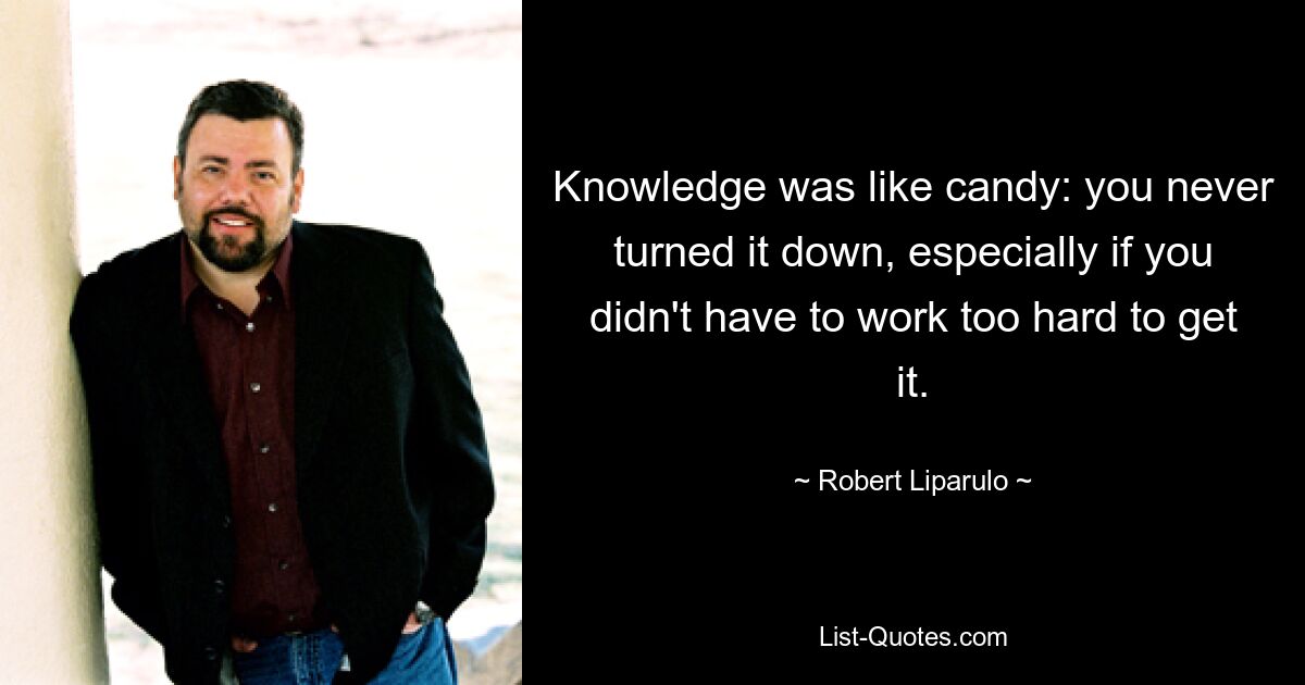 Knowledge was like candy: you never turned it down, especially if you didn't have to work too hard to get it. — © Robert Liparulo