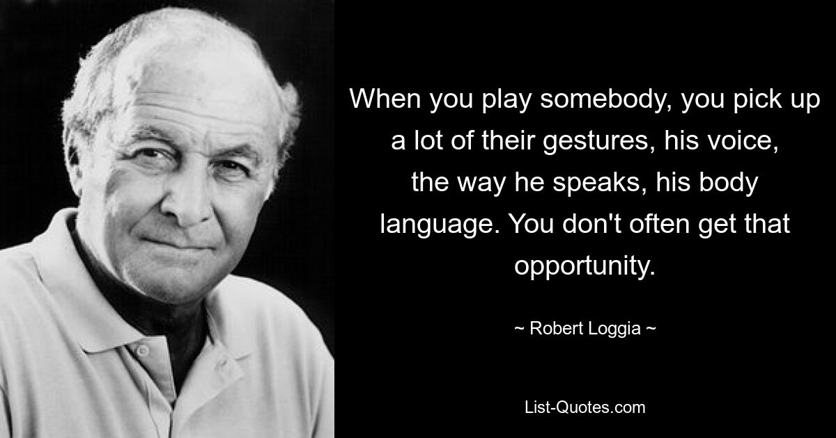 When you play somebody, you pick up a lot of their gestures, his voice, the way he speaks, his body language. You don't often get that opportunity. — © Robert Loggia