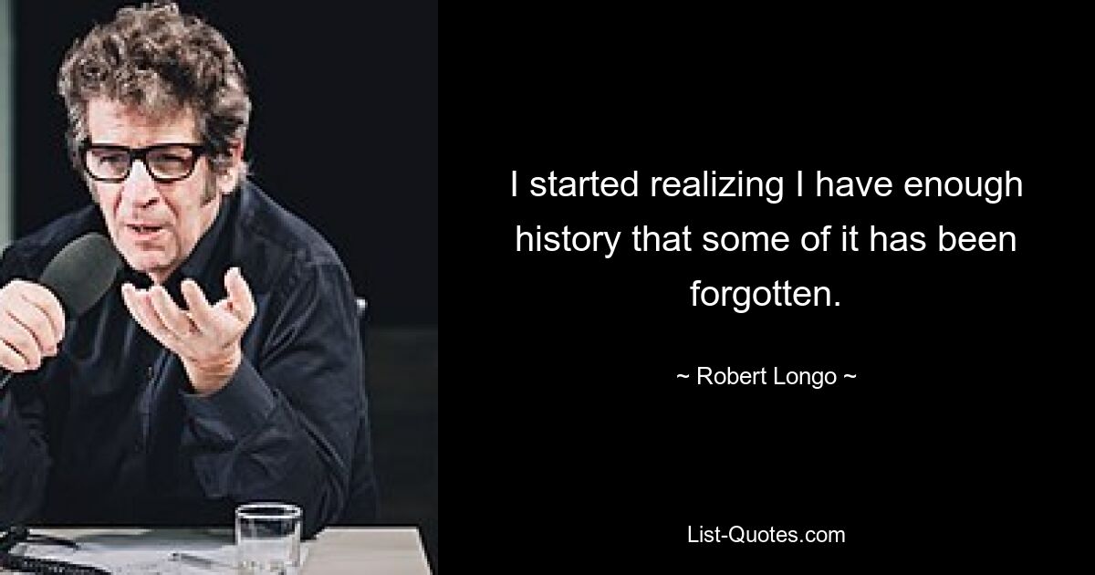 I started realizing I have enough history that some of it has been forgotten. — © Robert Longo