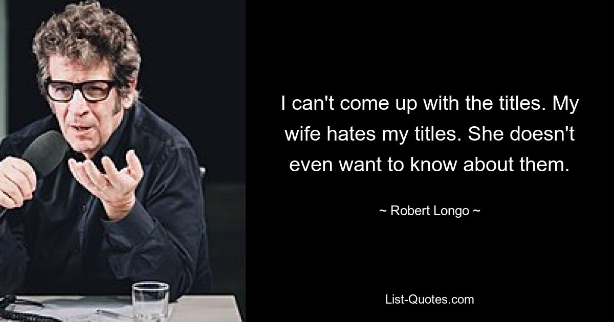 I can't come up with the titles. My wife hates my titles. She doesn't even want to know about them. — © Robert Longo