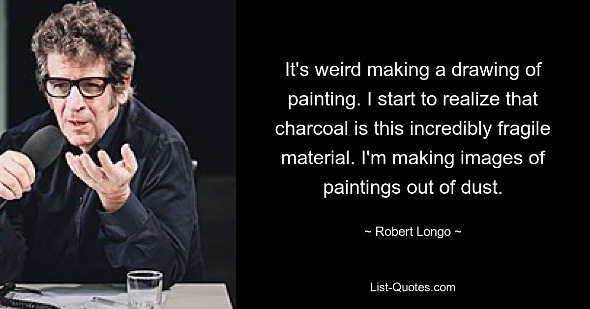 It's weird making a drawing of painting. I start to realize that charcoal is this incredibly fragile material. I'm making images of paintings out of dust. — © Robert Longo