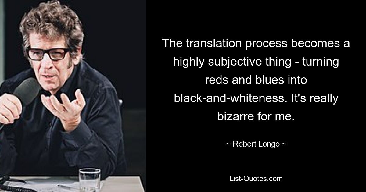 The translation process becomes a highly subjective thing - turning reds and blues into black-and-whiteness. It's really bizarre for me. — © Robert Longo