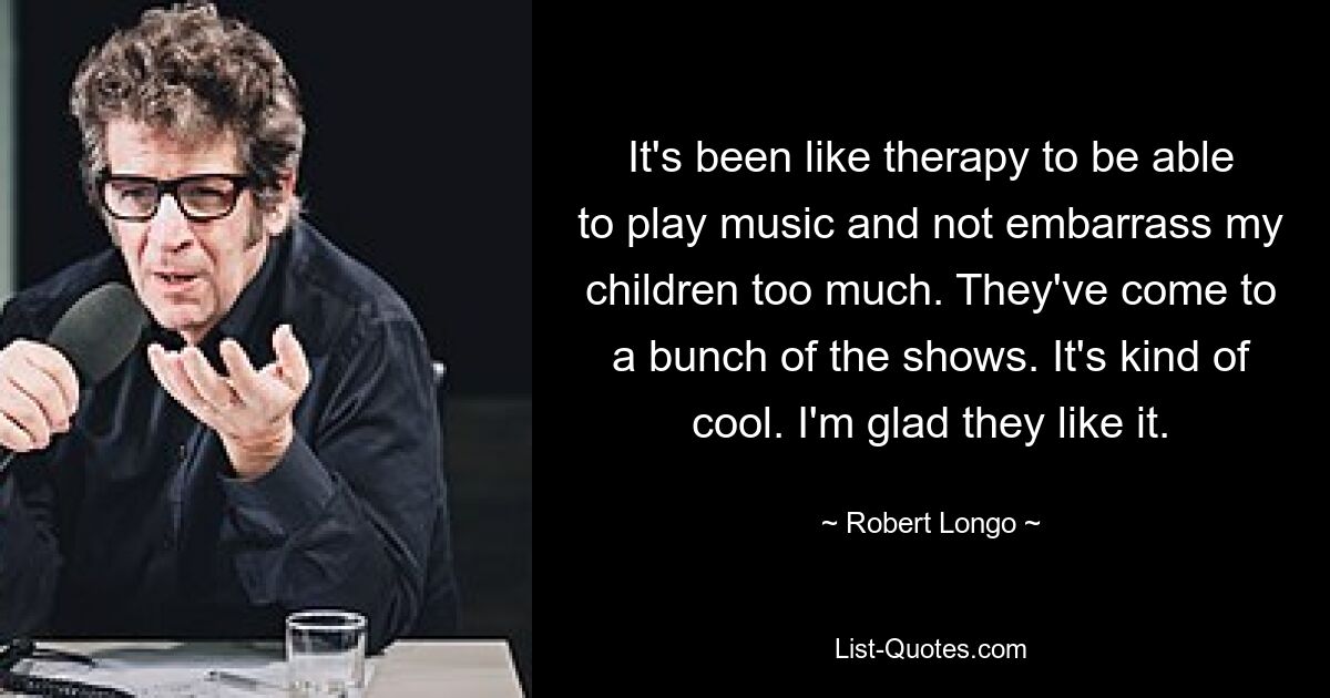 It's been like therapy to be able to play music and not embarrass my children too much. They've come to a bunch of the shows. It's kind of cool. I'm glad they like it. — © Robert Longo