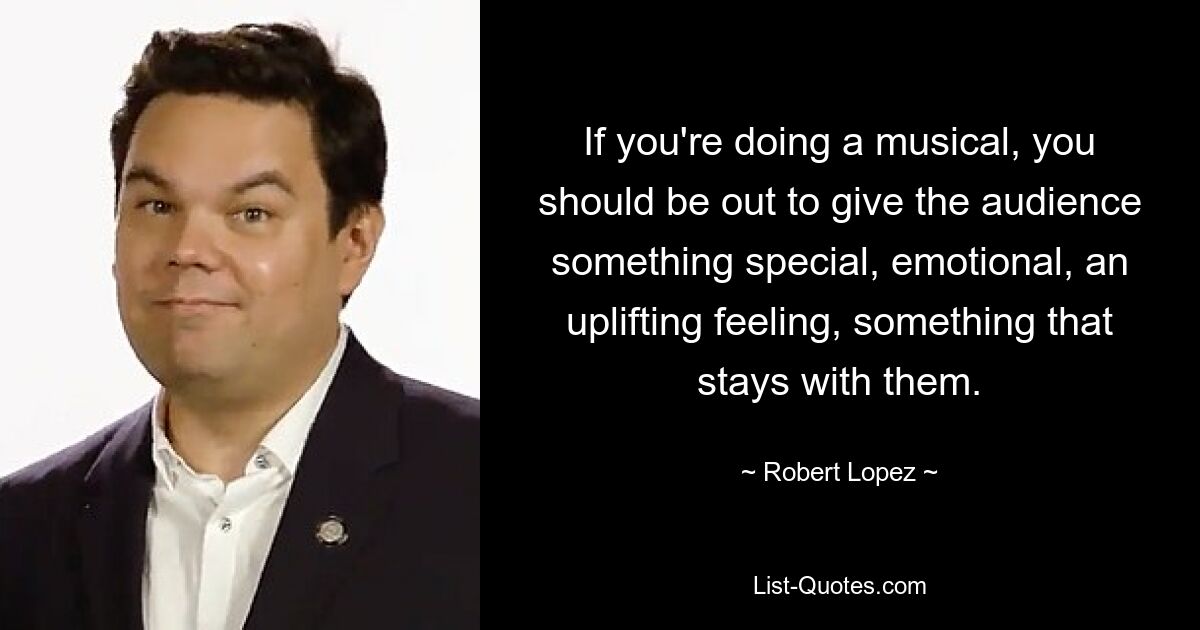 If you're doing a musical, you should be out to give the audience something special, emotional, an uplifting feeling, something that stays with them. — © Robert Lopez