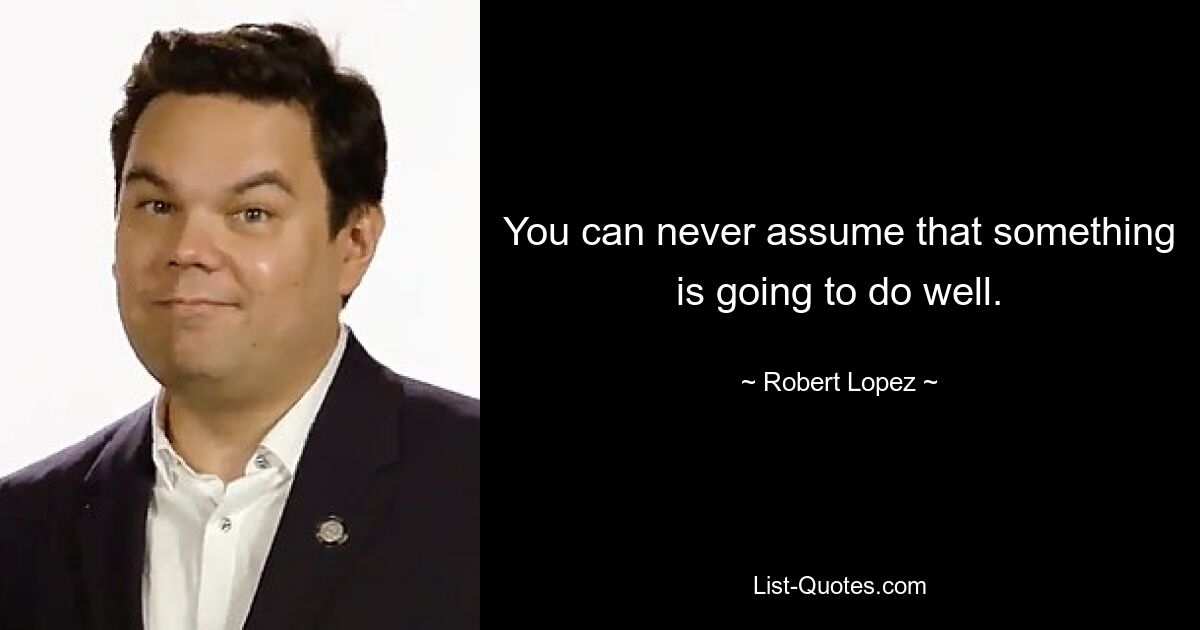 You can never assume that something is going to do well. — © Robert Lopez