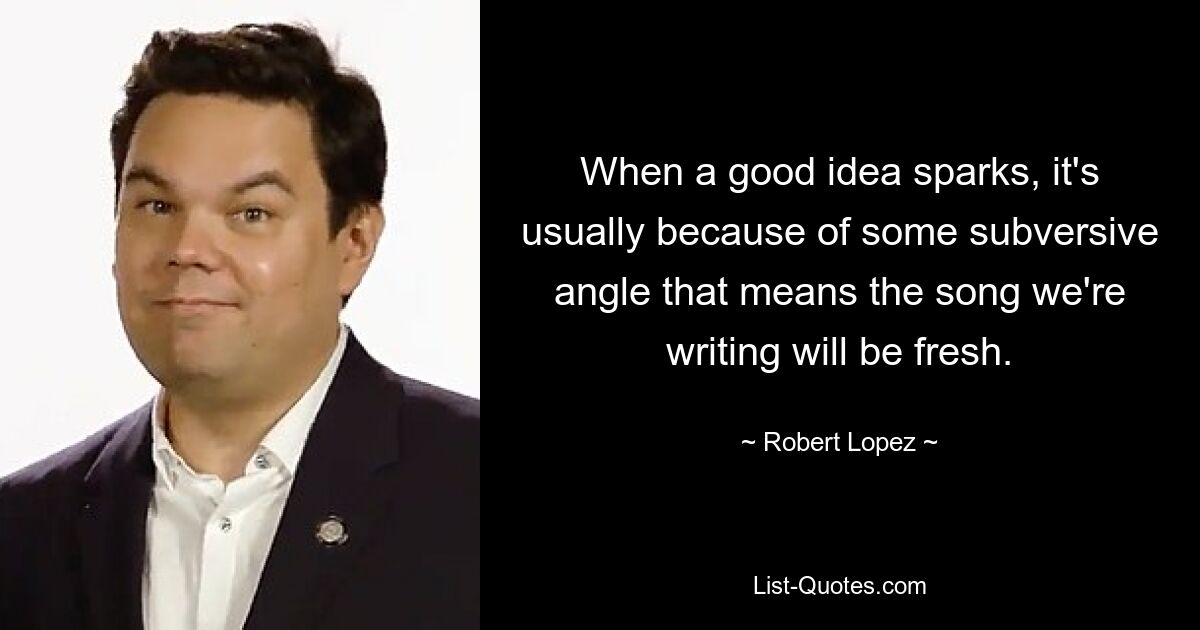 When a good idea sparks, it's usually because of some subversive angle that means the song we're writing will be fresh. — © Robert Lopez