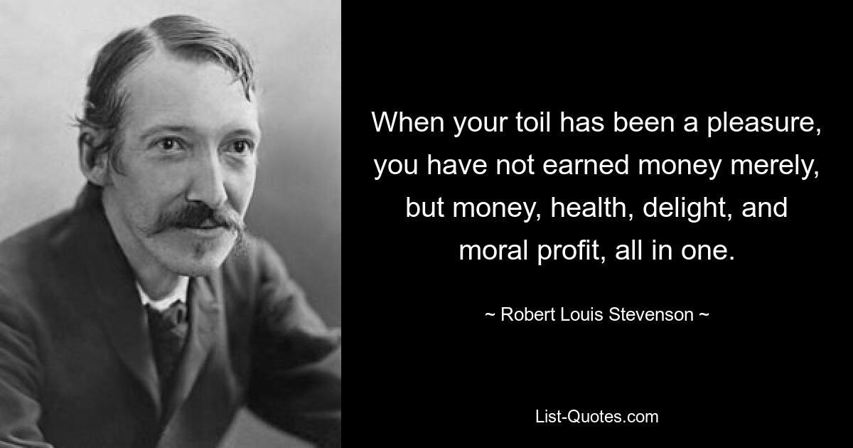 When your toil has been a pleasure, you have not earned money merely, but money, health, delight, and moral profit, all in one. — © Robert Louis Stevenson