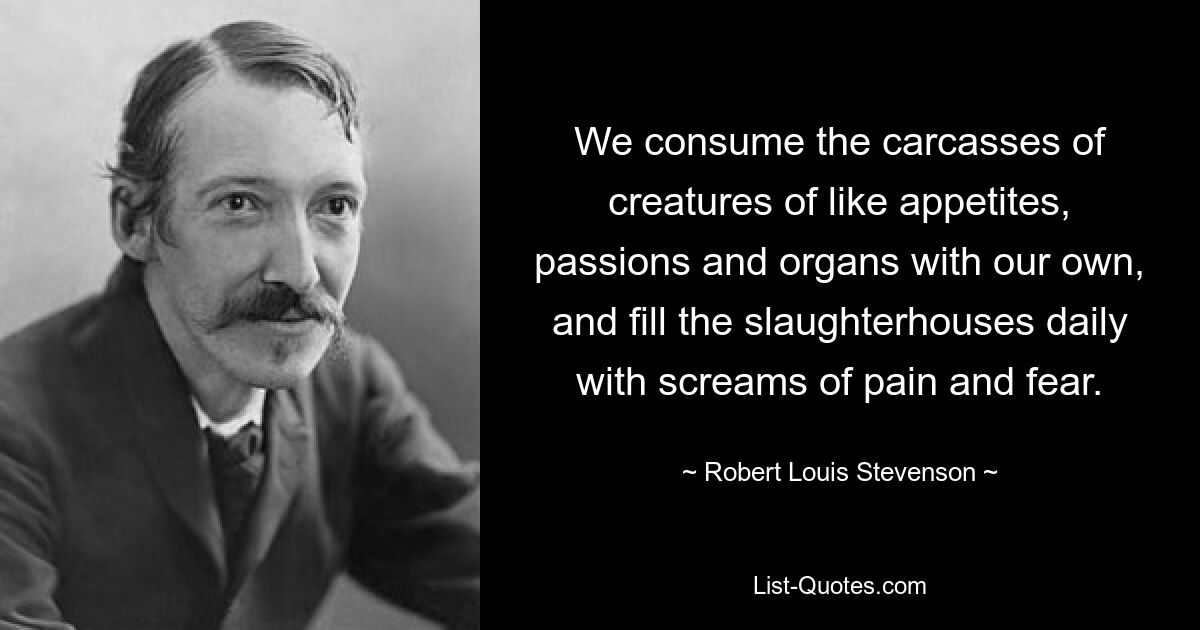 We consume the carcasses of creatures of like appetites, passions and organs with our own, and fill the slaughterhouses daily with screams of pain and fear. — © Robert Louis Stevenson