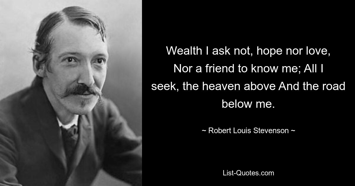 Wealth I ask not, hope nor love, Nor a friend to know me; All I seek, the heaven above And the road below me. — © Robert Louis Stevenson