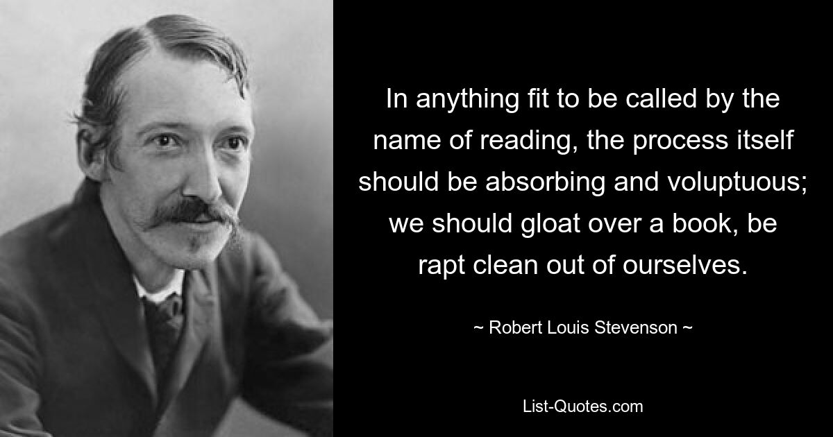 In anything fit to be called by the name of reading, the process itself should be absorbing and voluptuous; we should gloat over a book, be rapt clean out of ourselves. — © Robert Louis Stevenson