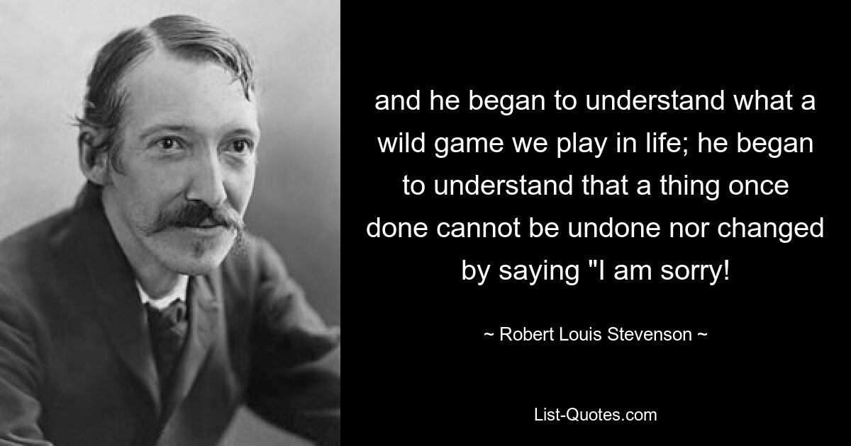 and he began to understand what a wild game we play in life; he began to understand that a thing once done cannot be undone nor changed by saying "I am sorry! — © Robert Louis Stevenson