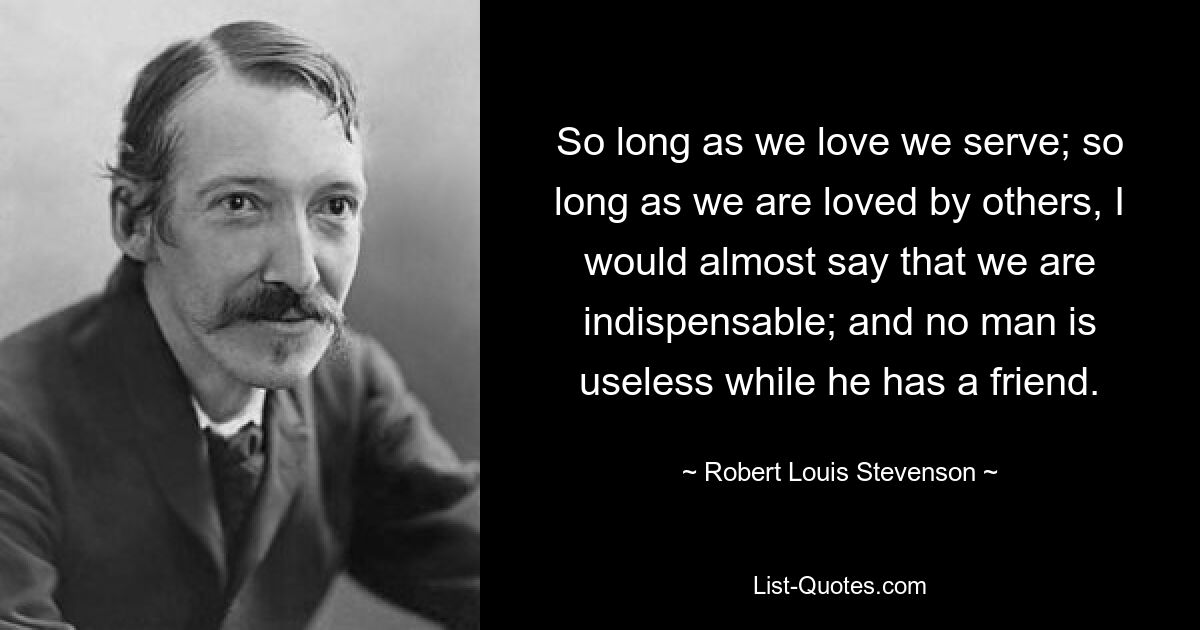 So long as we love we serve; so long as we are loved by others, I would almost say that we are indispensable; and no man is useless while he has a friend. — © Robert Louis Stevenson