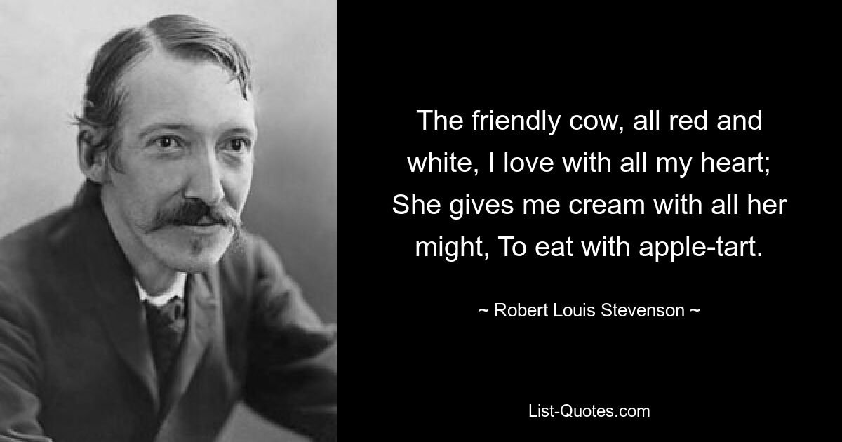 The friendly cow, all red and white, I love with all my heart; She gives me cream with all her might, To eat with apple-tart. — © Robert Louis Stevenson