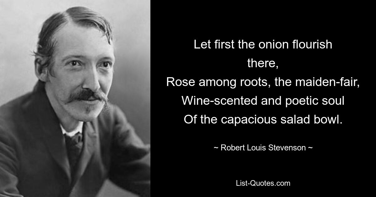 Let first the onion flourish there,
Rose among roots, the maiden-fair,
Wine-scented and poetic soul
Of the capacious salad bowl. — © Robert Louis Stevenson