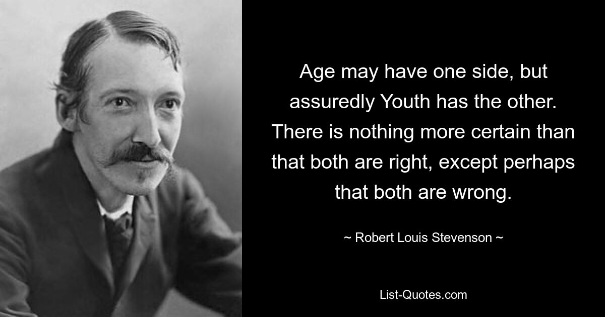 Age may have one side, but assuredly Youth has the other. There is nothing more certain than that both are right, except perhaps that both are wrong. — © Robert Louis Stevenson