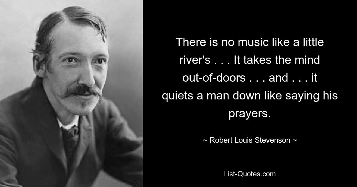 There is no music like a little river's . . . It takes the mind out-of-doors . . . and . . . it quiets a man down like saying his prayers. — © Robert Louis Stevenson