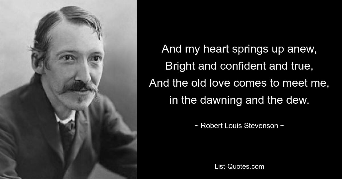 And my heart springs up anew,
Bright and confident and true,
And the old love comes to meet me, in the dawning and the dew. — © Robert Louis Stevenson