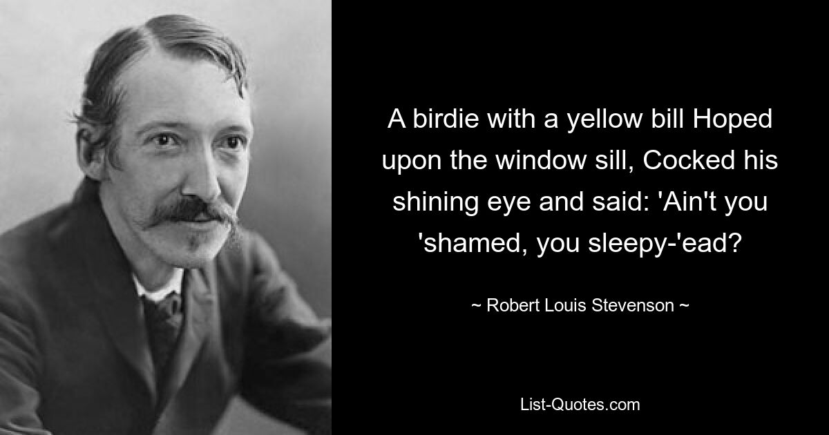 A birdie with a yellow bill Hoped upon the window sill, Cocked his shining eye and said: 'Ain't you 'shamed, you sleepy-'ead? — © Robert Louis Stevenson