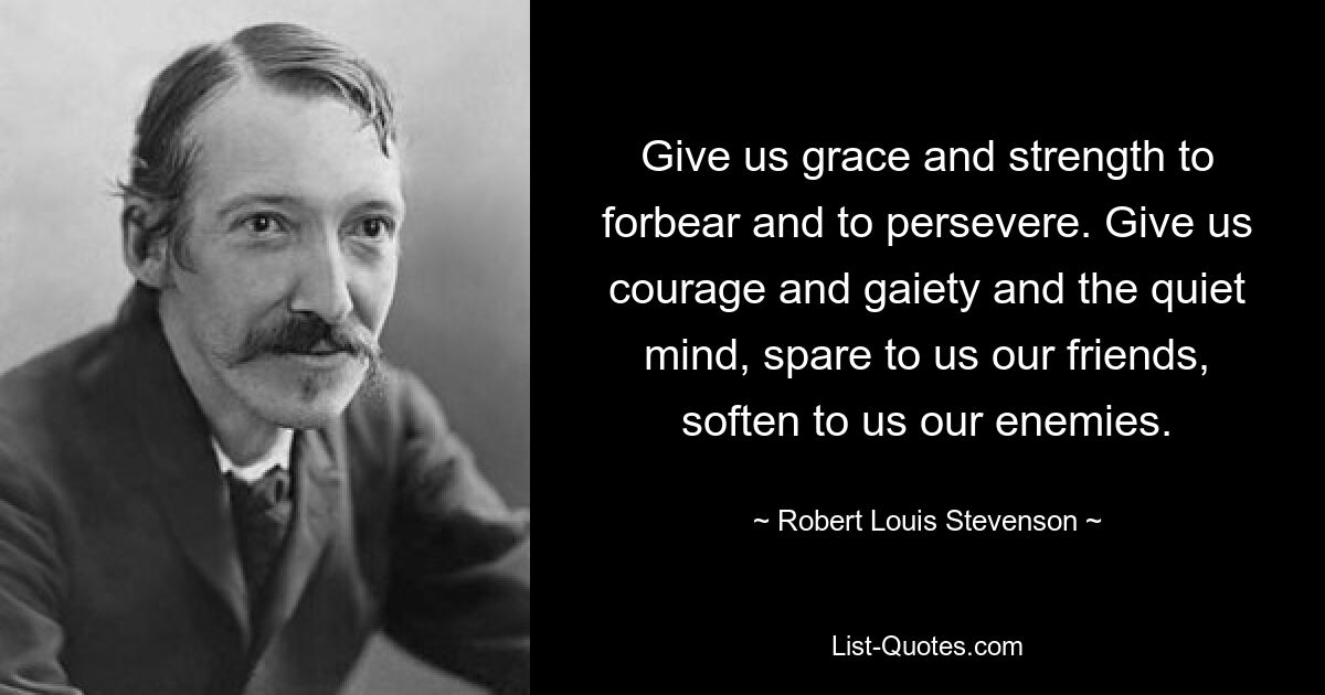 Give us grace and strength to forbear and to persevere. Give us courage and gaiety and the quiet mind, spare to us our friends, soften to us our enemies. — © Robert Louis Stevenson