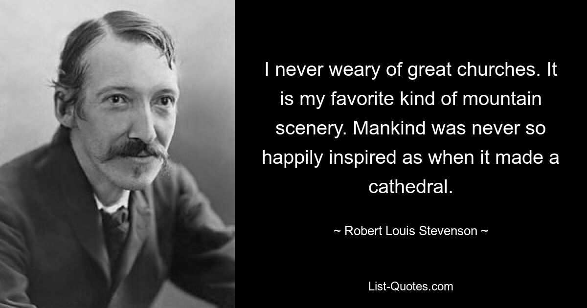 I never weary of great churches. It is my favorite kind of mountain scenery. Mankind was never so happily inspired as when it made a cathedral. — © Robert Louis Stevenson