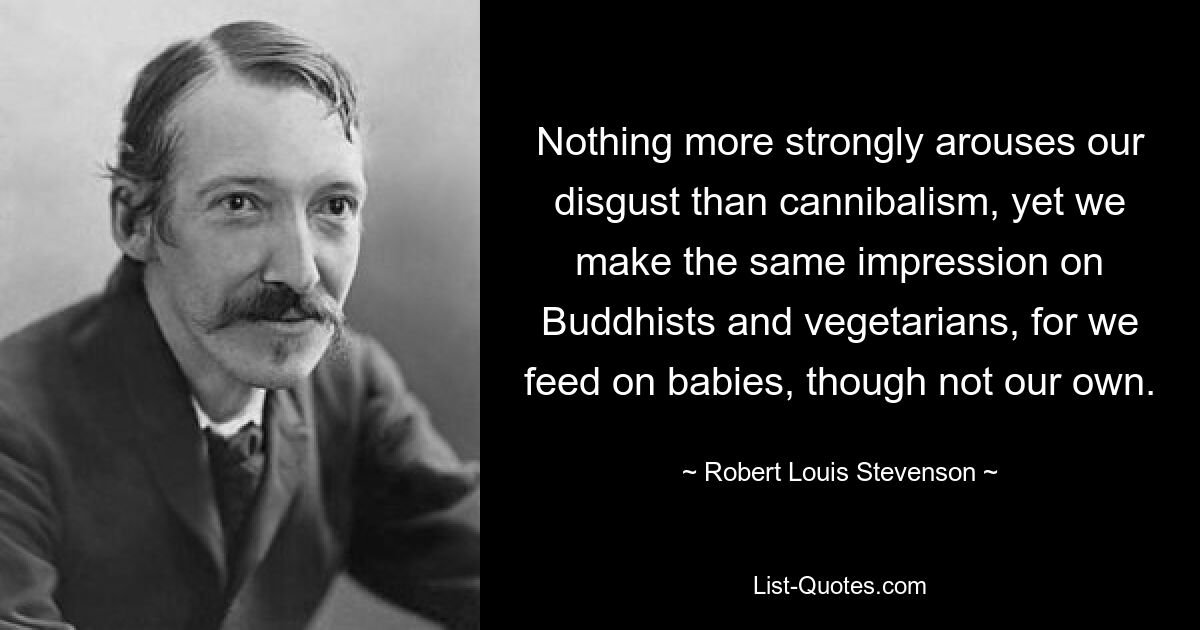 Nothing more strongly arouses our disgust than cannibalism, yet we make the same impression on Buddhists and vegetarians, for we feed on babies, though not our own. — © Robert Louis Stevenson