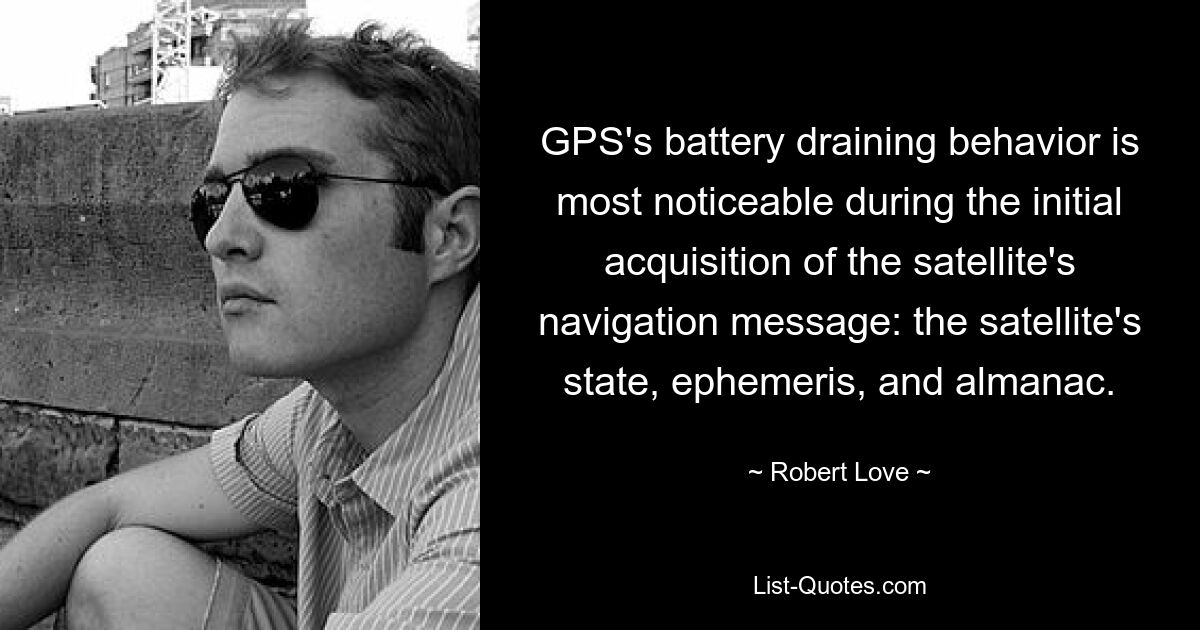 GPS's battery draining behavior is most noticeable during the initial acquisition of the satellite's navigation message: the satellite's state, ephemeris, and almanac. — © Robert Love