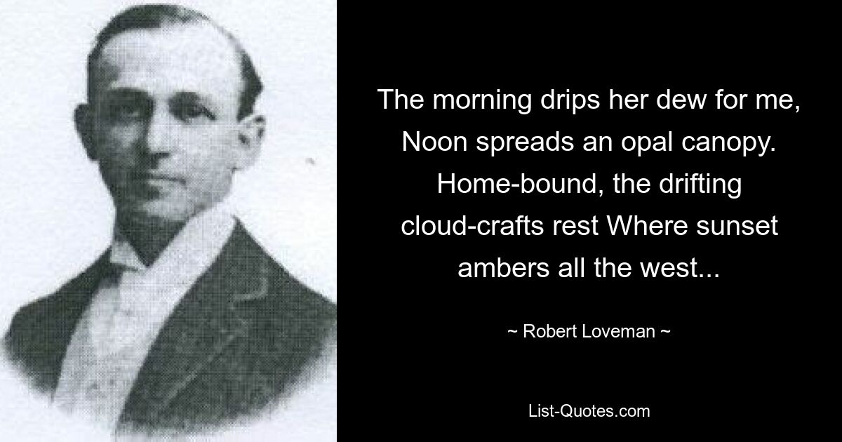 The morning drips her dew for me, Noon spreads an opal canopy. Home-bound, the drifting cloud-crafts rest Where sunset ambers all the west... — © Robert Loveman