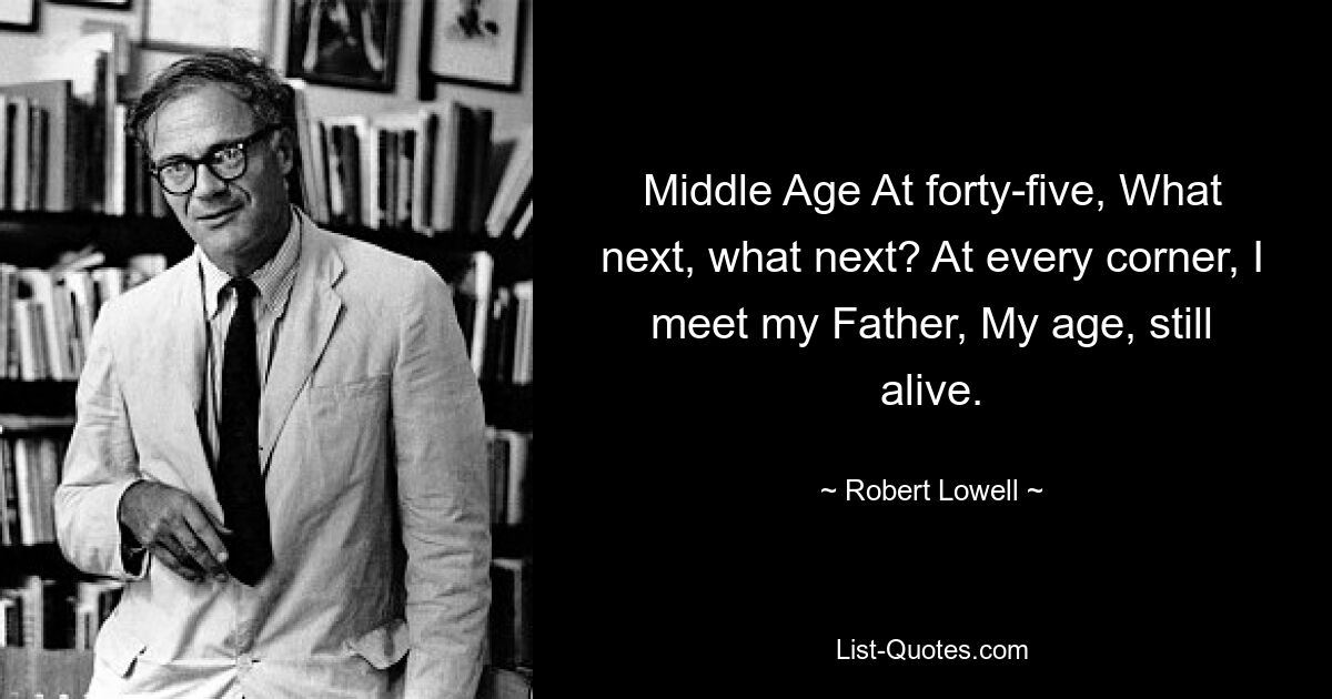 Middle Age At forty-five, What next, what next? At every corner, I meet my Father, My age, still alive. — © Robert Lowell