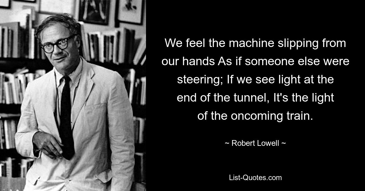 We feel the machine slipping from our hands As if someone else were steering; If we see light at the end of the tunnel, It's the light of the oncoming train. — © Robert Lowell