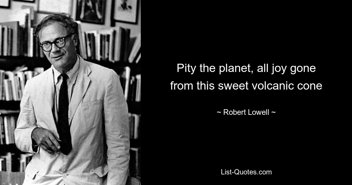 Pity the planet, all joy gone
from this sweet volcanic cone — © Robert Lowell