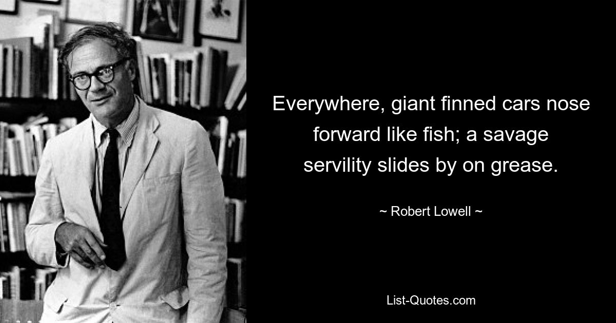 Everywhere, giant finned cars nose forward like fish; a savage servility slides by on grease. — © Robert Lowell