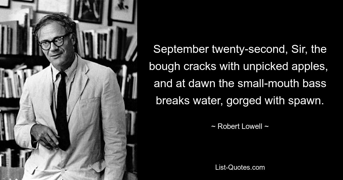 September twenty-second, Sir, the bough cracks with unpicked apples,  and at dawn the small-mouth bass breaks water, gorged with spawn. — © Robert Lowell