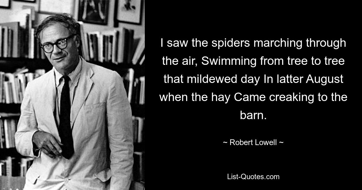 I saw the spiders marching through the air, Swimming from tree to tree that mildewed day In latter August when the hay Came creaking to the barn. — © Robert Lowell