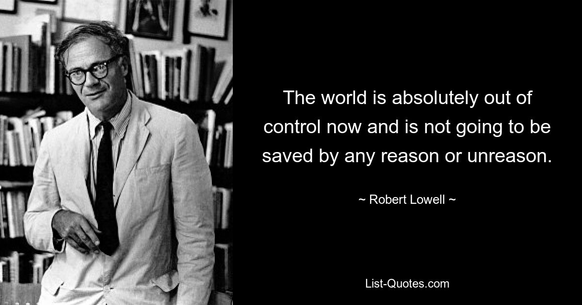 The world is absolutely out of control now and is not going to be saved by any reason or unreason. — © Robert Lowell