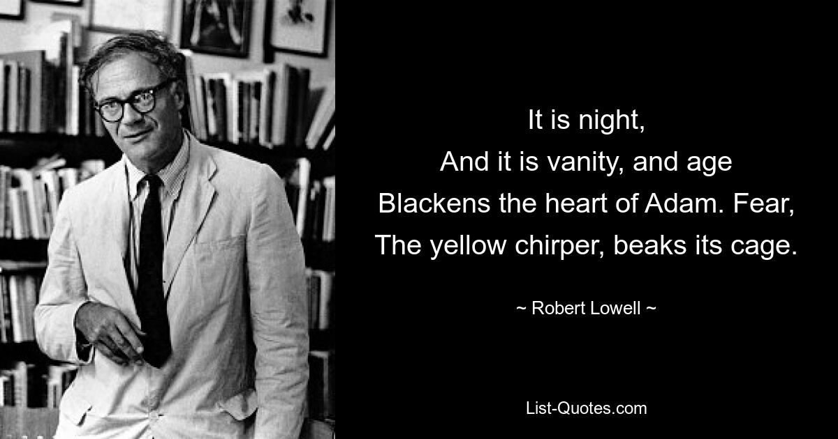 It is night,
And it is vanity, and age
Blackens the heart of Adam. Fear,
The yellow chirper, beaks its cage. — © Robert Lowell