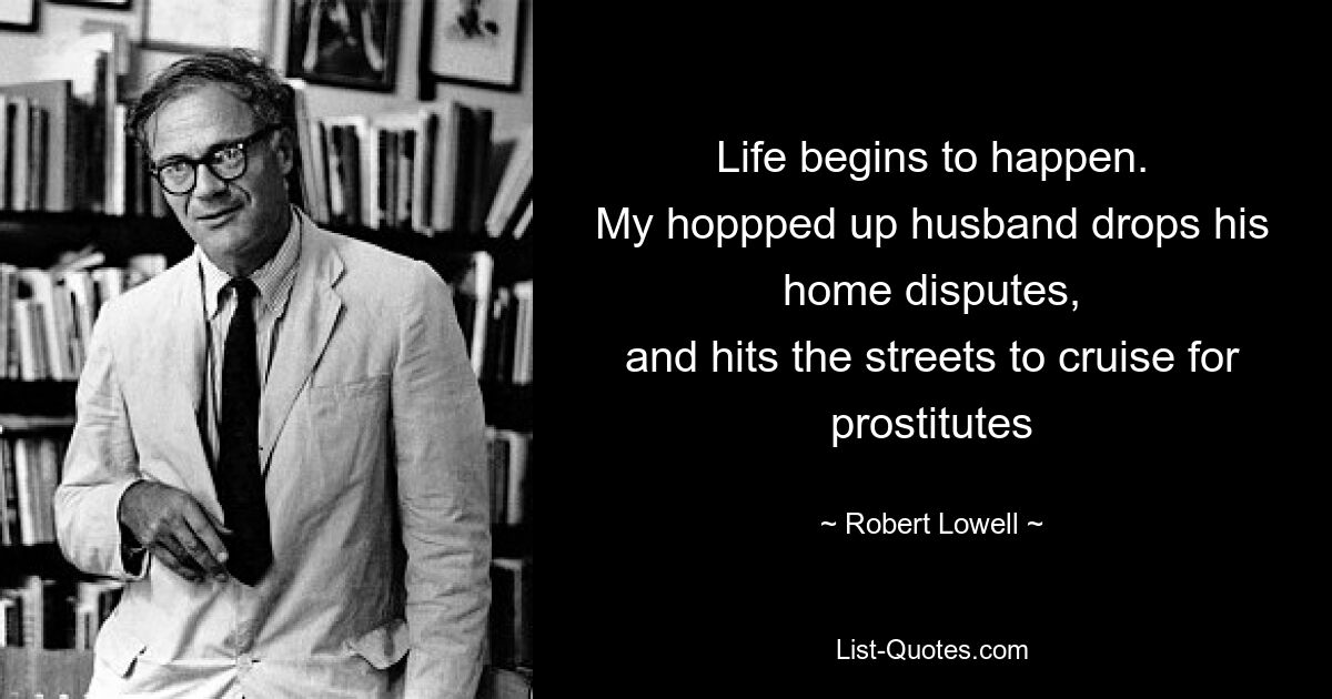 Life begins to happen.
My hoppped up husband drops his home disputes,
and hits the streets to cruise for prostitutes — © Robert Lowell