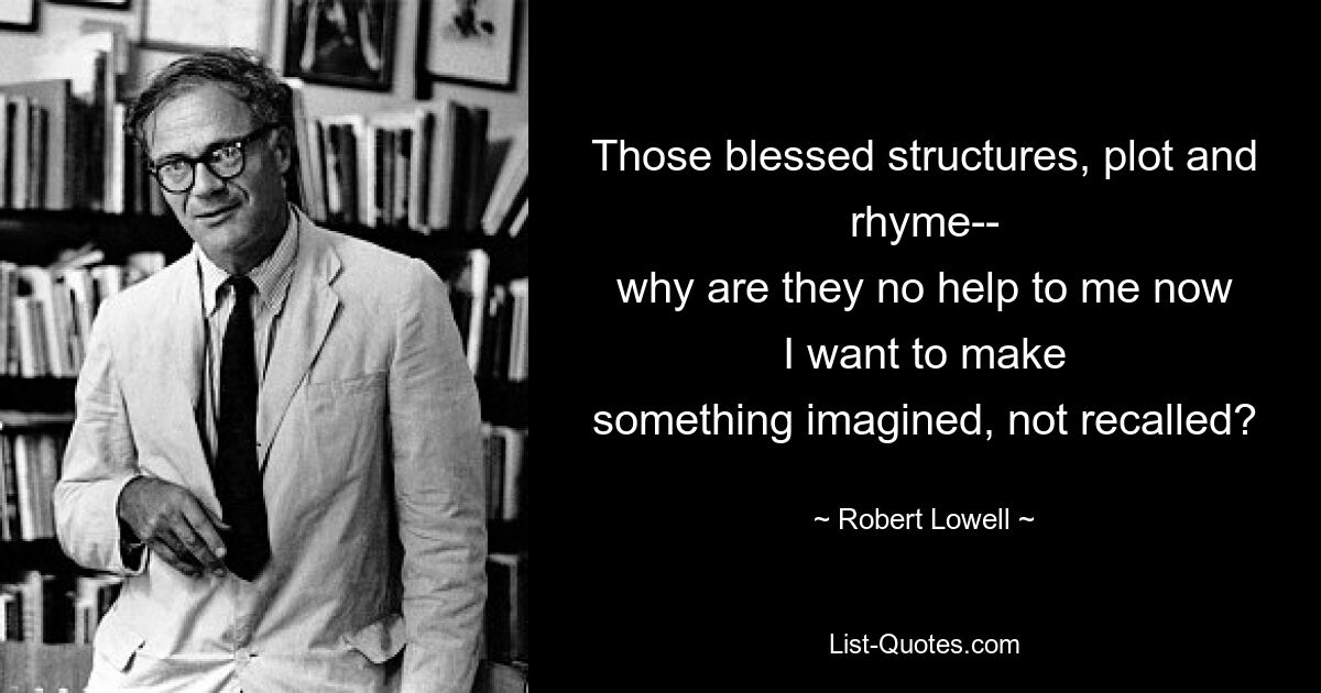 Those blessed structures, plot and rhyme--
why are they no help to me now
I want to make
something imagined, not recalled? — © Robert Lowell