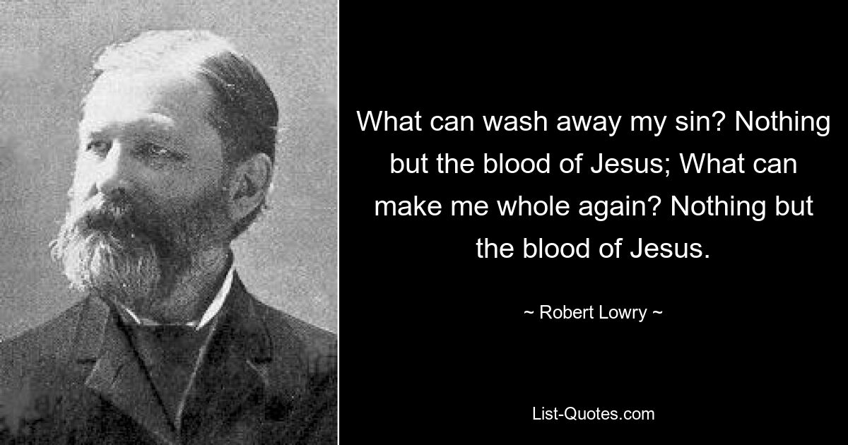 What can wash away my sin? Nothing but the blood of Jesus; What can make me whole again? Nothing but the blood of Jesus. — © Robert Lowry