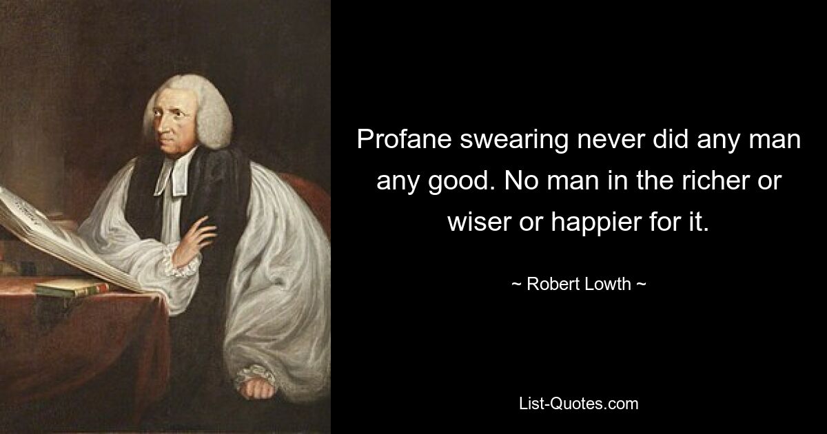 Profane swearing never did any man any good. No man in the richer or wiser or happier for it. — © Robert Lowth