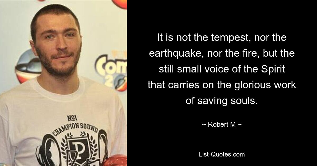 It is not the tempest, nor the earthquake, nor the fire, but the still small voice of the Spirit that carries on the glorious work of saving souls. — © Robert M