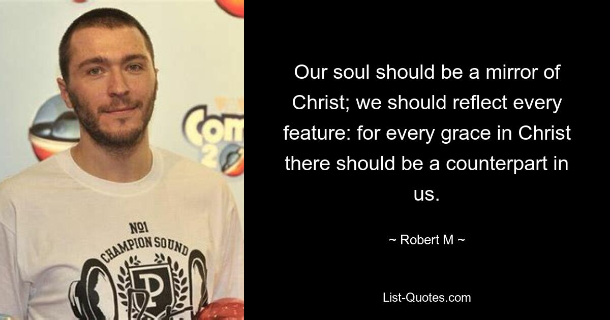 Our soul should be a mirror of Christ; we should reflect every feature: for every grace in Christ there should be a counterpart in us. — © Robert M