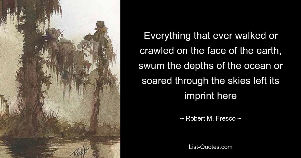 Everything that ever walked or crawled on the face of the earth, swum the depths of the ocean or soared through the skies left its imprint here — © Robert M. Fresco