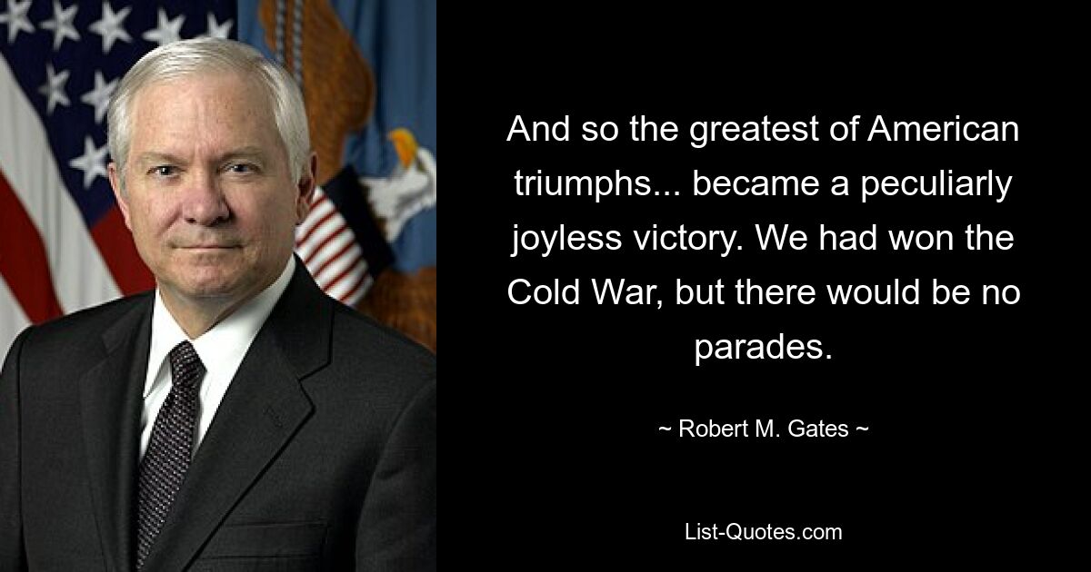 And so the greatest of American triumphs... became a peculiarly joyless victory. We had won the Cold War, but there would be no parades. — © Robert M. Gates