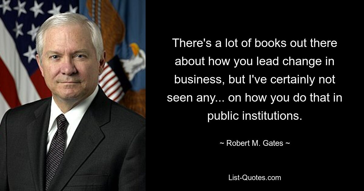 There's a lot of books out there about how you lead change in business, but I've certainly not seen any... on how you do that in public institutions. — © Robert M. Gates