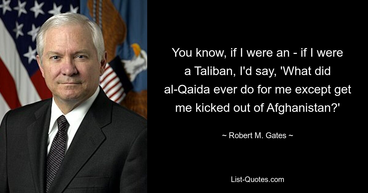 You know, if I were an - if I were a Taliban, I'd say, 'What did al-Qaida ever do for me except get me kicked out of Afghanistan?' — © Robert M. Gates