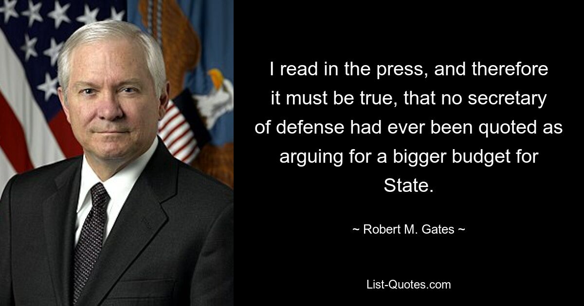 I read in the press, and therefore it must be true, that no secretary of defense had ever been quoted as arguing for a bigger budget for State. — © Robert M. Gates